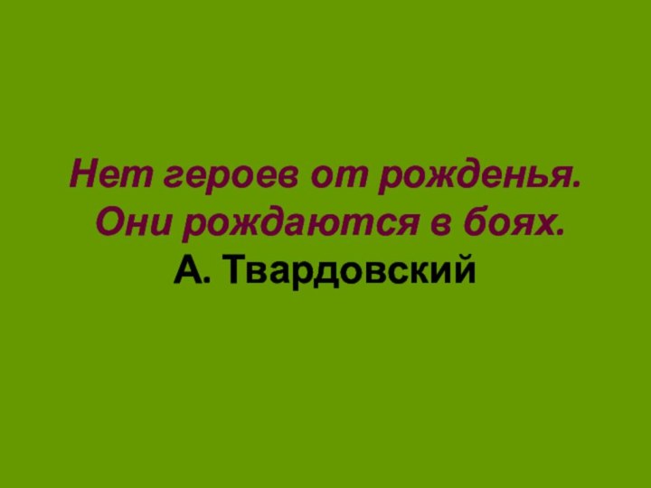 Нет героев от рожденья.  Они рождаются в боях.  А. Твардовский