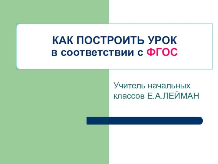 КАК ПОСТРОИТЬ УРОК в соответствии с ФГОСУчитель начальных классов Е.А.ЛЕЙМАН