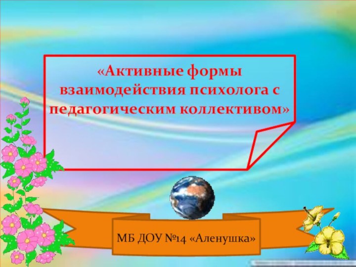 «Активные формы взаимодействия психолога с педагогическим коллективом»МБ ДОУ №14 «Аленушка»