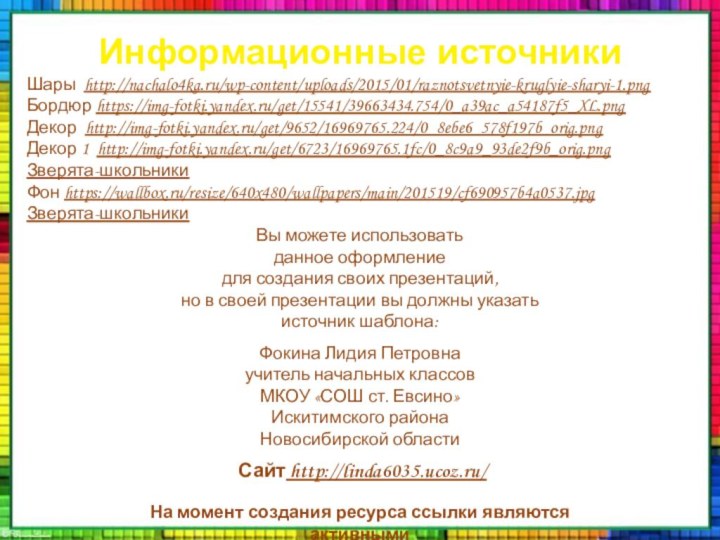 Информационные источникиШары http://nachalo4ka.ru/wp-content/uploads/2015/01/raznotsvetnyie-kruglyie-sharyi-1.pngБордюр https://img-fotki.yandex.ru/get/15541/39663434.754/0_a39ac_a54187f5_XL.pngДекор http://img-fotki.yandex.ru/get/9652/16969765.224/0_8ebe6_578f197b_orig.pngДекор 1 http://img-fotki.yandex.ru/get/6723/16969765.1fc/0_8c9a9_93de2f9b_orig.pngЗверята-школьникиФон https://wallbox.ru/resize/640x480/wallpapers/main/201519/cf690957b4a0537.jpgЗверята-школьникиНа момент создания ресурса ссылки являются активными