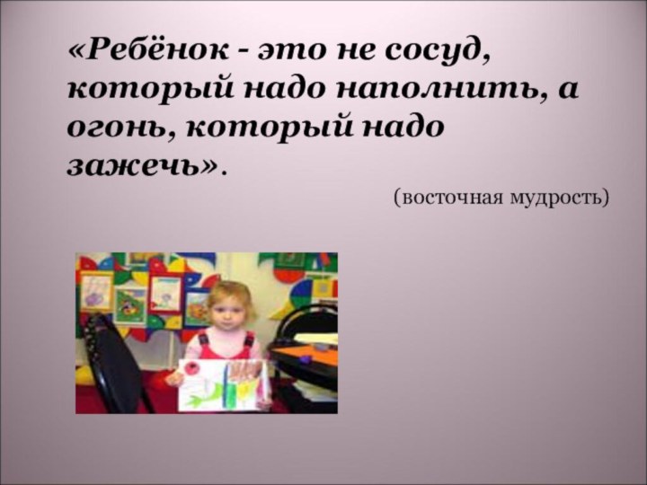 «Ребёнок - это не сосуд, который надо наполнить, а огонь, который надо зажечь». (восточная мудрость)