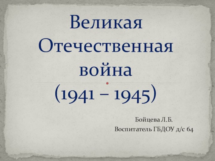 Бойцева Л.Б.Воспитатель ГБДОУ д/с 64Великая Отечественная война (1941 – 1945)