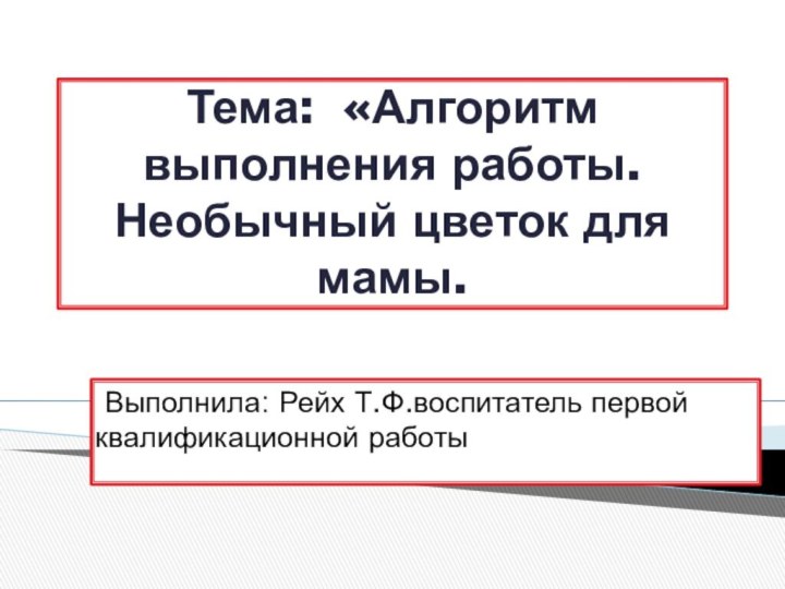 Тема: «Алгоритм выполнения работы. Необычный цветок для мамы. Выполнила: Рейх Т.Ф.воспитатель первой квалификационной работы