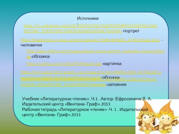 Источники:https://ru.wikipedia.org/wiki/%D0%91%D1%80%D0%B0%D1%82%D1%8C%D1%8F_%D0%93%D1%80%D0%B8%D0%BC%D0%BC-портретhttp://blogtrenera.ru/wp-content/uploads/79d9e4bfb82c_A7AD/image.png- -человечкиhttp://deti-online.com/images/skazki-bratev-grimm--malenkie-chelovechki.jpg-обложкаhttp://i.ytimg.com/vi/5ILDYFOYAwg/0.jpg-картинкаhttps://encrypted-tbn2.gstatic.com/images?q=tbn:ANd9GcQN1-ntVTtkQdFLoac7z0cI3veGMRS1D62hN1pIHNbK0c524ejW-обложкаУчебник «Литературное чтение» .Ч.1 . Автор: Ефросинина Л. А. Издательский центр