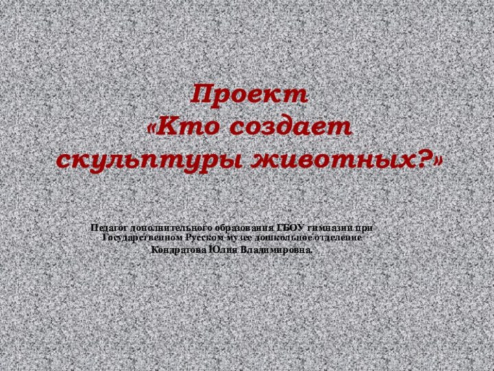 Проект  «Кто создает скульптуры животных?»Педагог дополнительного образования ГБОУ гимназии при Государственном