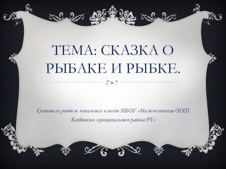 ТЕМА: СКАЗКА о рыбаке и рыбке.Составила учитель начальных классов МБОУ «Маломеминская ООШ Кайбицкого муниципального района РТ»