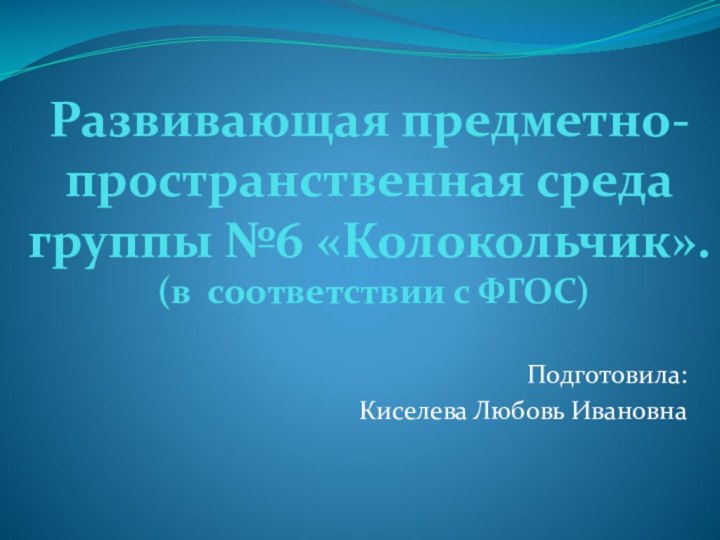 Развивающая предметно-пространственная среда группы №6 «Колокольчик».  (в соответствии с ФГОС)Подготовила:Киселева Любовь Ивановна