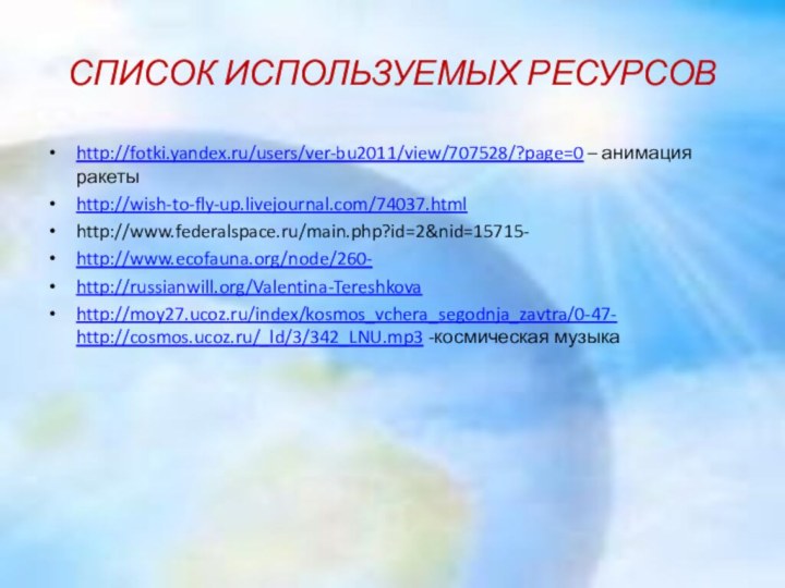 СПИСОК ИСПОЛЬЗУЕМЫХ РЕСУРСОВhttp://fotki.yandex.ru/users/ver-bu2011/view/707528/?page=0 – анимация ракетыhttp://wish-to-fly-up.livejournal.com/74037.htmlhttp://www.federalspace.ru/main.php?id=2&nid=15715-http://www.ecofauna.org/node/260-http://russianwill.org/Valentina-Tereshkovahttp://moy27.ucoz.ru/index/kosmos_vchera_segodnja_zavtra/0-47- http://cosmos.ucoz.ru/_ld/3/342_LNU.mp3 -космическая музыка