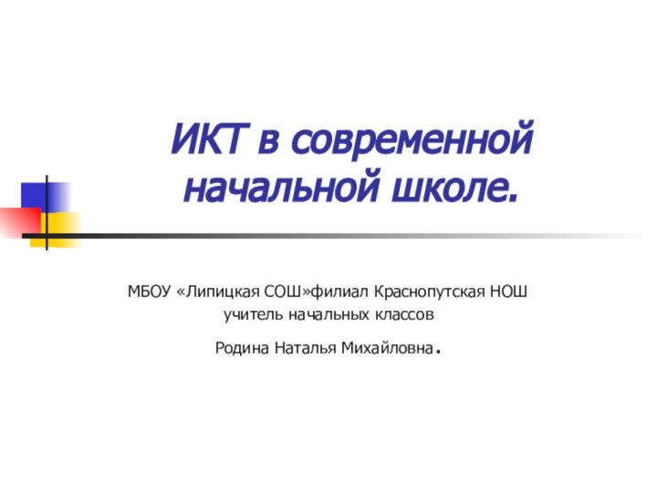 ИКТ в современной начальной школе.МБОУ «Липицкая СОШ»филиал Краснопутская НОШ учитель начальных классовРодина Наталья Михайловна.