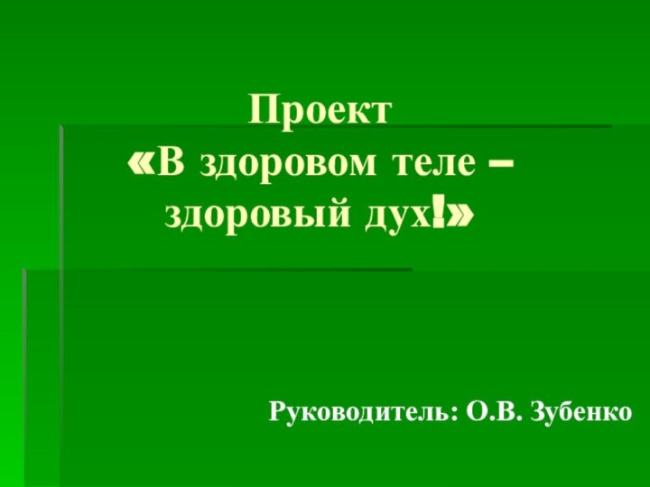 Проект  «В здоровом теле – здоровый дух!»Руководитель: О.В. Зубенко