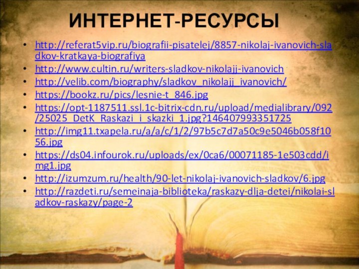 http://referat5vip.ru/biografii-pisatelej/8857-nikolaj-ivanovich-sladkov-kratkaya-biografiyahttp://www.cultin.ru/writers-sladkov-nikolajj-ivanovichhttp://velib.com/biography/sladkov_nikolajj_ivanovich/https://bookz.ru/pics/lesnie-t_846.jpghttps://opt-1187511.ssl.1c-bitrix-cdn.ru/upload/medialibrary/092/25025_DetK_Raskazi_i_skazki_1.jpg?146407993351725http://img11.txapela.ru/a/a/c/1/2/97b5c7d7a50c9e5046b058f1056.jpghttps://ds04.infourok.ru/uploads/ex/0ca6/00071185-1e503cdd/img1.jpghttp://izumzum.ru/health/90-let-nikolaj-ivanovich-sladkov/6.jpghttp://razdeti.ru/semeinaja-biblioteka/raskazy-dlja-detei/nikolai-sladkov-raskazy/page-2ИНТЕРНЕТ-РЕСУРСЫ