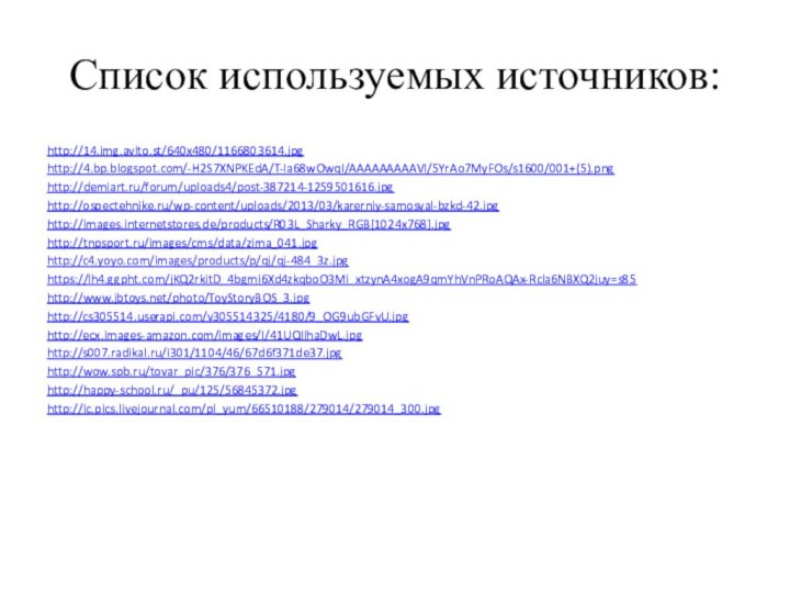 Список используемых источников:http://14.img.avito.st/640x480/1166803614.jpghttp://4.bp.blogspot.com/-H2S7XNPKEdA/T-Ia68wOwqI/AAAAAAAAAVI/5YrAo7MyFOs/s1600/001+(5).pnghttp://demiart.ru/forum/uploads4/post-387214-1259501616.jpghttp://ospectehnike.ru/wp-content/uploads/2013/03/karerniy-samosval-bzkd-42.jpghttp://images.internetstores.de/products/R03L_Sharky_RGB[1024x768].jpghttp://tnpsport.ru/images/cms/data/zima_041.jpghttp://c4.yoyo.com/images/products/p/qj/qj-484_3z.jpghttps://lh4.ggpht.com/jKQ2rkitD_4bgmi6Xd4zkqboO3Mi_xtzynA4xogA9qmYhVnPRoAQAx-Rcla6NBXQ2juy=s85http://www.jbtoys.net/photo/ToyStoryBOS_3.jpghttp://cs305514.userapi.com/v305514325/4180/9_OG9ubGFvU.jpghttp://ecx.images-amazon.com/images/I/41UQIlhaDwL.jpghttp://s007.radikal.ru/i301/1104/46/67d6f371de37.jpghttp://wow.spb.ru/tovar_pic/376/376_571.jpghttp://happy-school.ru/_pu/125/56845372.jpghttp://ic.pics.livejournal.com/pl_yum/66510188/279014/279014_300.jpg