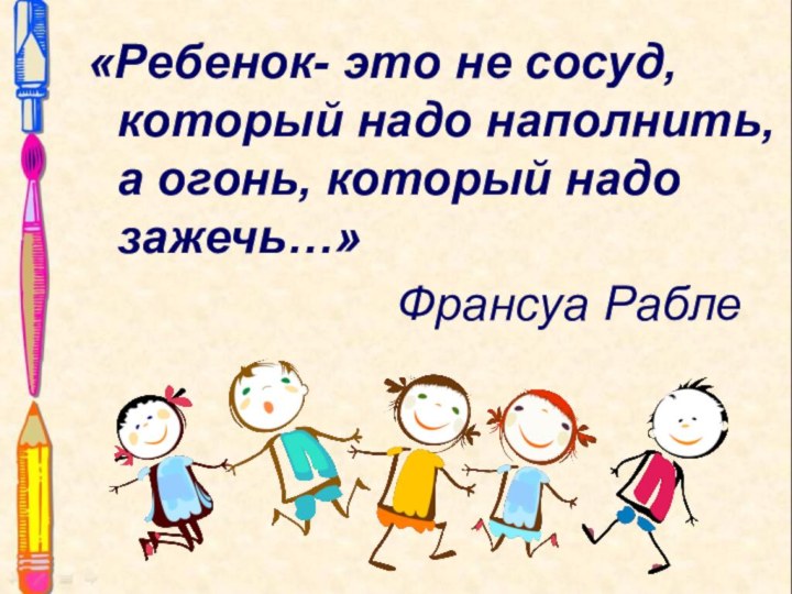 «Ребенок- это не сосуд, который надо наполнить, а огонь, который надо зажечь…»