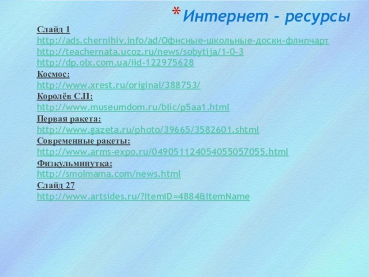 Интернет - ресурсыСлайд 1http://ads.chernihiv.info/ad/Офисные-школьные-доски-флипчарт http://teachernata.ucoz.ru/news/sobytija/1-0-3 http://dp.olx.com.ua/iid-122975628 Космос: http://www.xrest.ru/original/388753/ Королёв С.П:http://www.museumdom.ru/blic/p5aa1.html Первая ракета:http://www.gazeta.ru/photo/39665/3582601.shtml