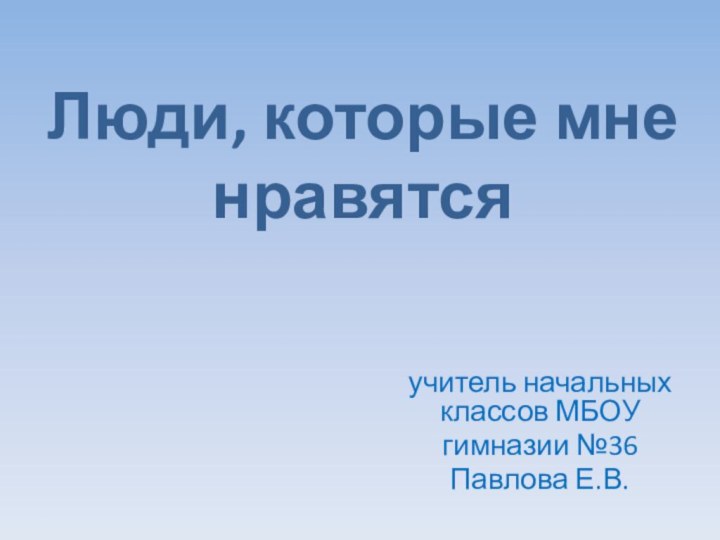 Люди, которые мне нравятся учитель начальных классов МБОУ гимназии №36Павлова Е.В.