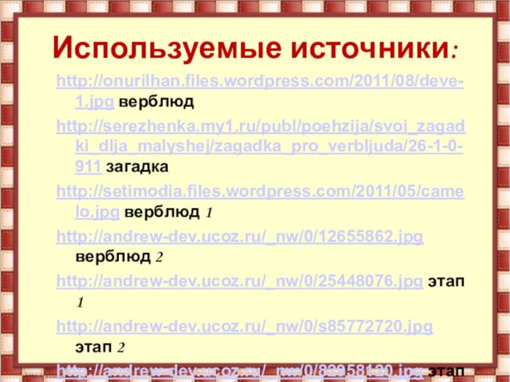 Используемые источники:http://onurilhan.files.wordpress.com/2011/08/deve-1.jpg верблюдhttp://serezhenka.my1.ru/publ/poehzija/svoi_zagadki_dlja_malyshej/zagadka_pro_verbljuda/26-1-0-911 загадкаhttp://setimodia.files.wordpress.com/2011/05/camelo.jpg верблюд 1http://andrew-dev.ucoz.ru/_nw/0/12655862.jpg верблюд 2http://andrew-dev.ucoz.ru/_nw/0/25448076.jpg этап 1http://andrew-dev.ucoz.ru/_nw/0/s85772720.jpg этап 2http://andrew-dev.ucoz.ru/_nw/0/82958120.jpg