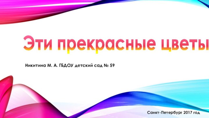 Никитина М. А. ГБДОУ детский сад № 59Эти прекрасные цветыСанкт-Петербург 2017 год