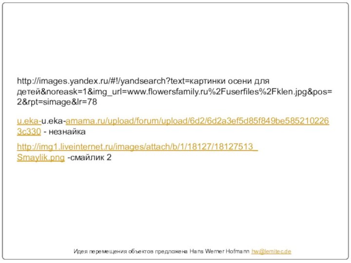 Идея перемещения объектов предложена Hans Werner Hofmann hw@lemitec.dehttp://images.yandex.ru/#!/yandsearch?text=картинки осени для детей&noreask=1&img_url=www.flowersfamily.ru%2Fuserfiles%2Fklen.jpg&pos=2&rpt=simage&lr=78http://img1.liveinternet.ru/images/attach/b/1/18127/18127513_Smaylik.png -смайлик 2u.eka-u.eka-amama.ru/upload/forum/upload/6d2/6d2a3ef5d85f849be5852102263c330 - незнайка