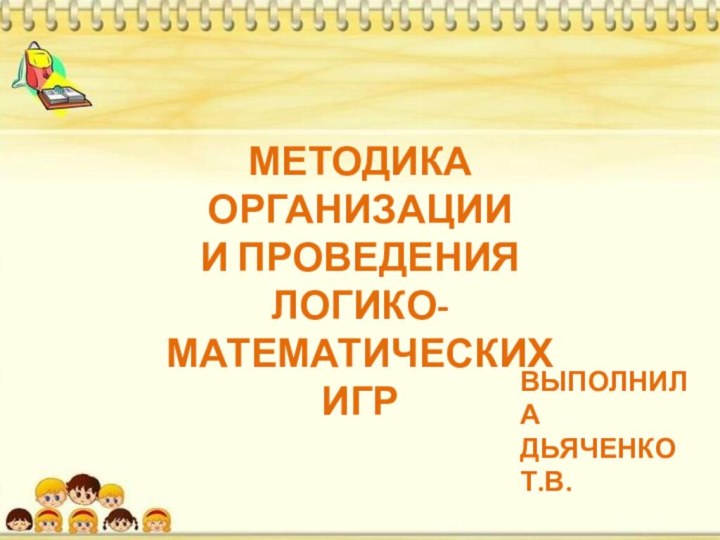 МЕТОДИКА ОРГАНИЗАЦИИИ ПРОВЕДЕНИЯ ЛОГИКО-МАТЕМАТИЧЕСКИХИГРВЫПОЛНИЛАДЬЯЧЕНКО Т.В.