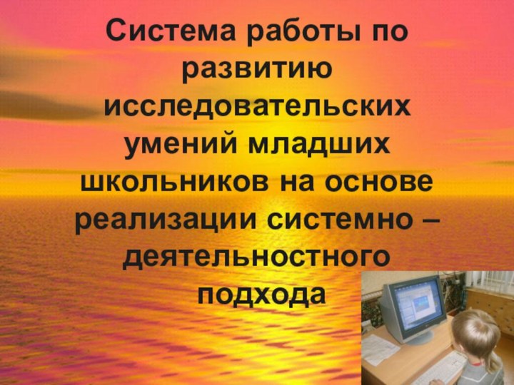 Система работы по развитию исследовательских умений младших школьников на основе реализации системно – деятельностного  подхода