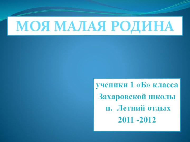 ученики 1 «Б» классаЗахаровской школы п. Летний отдых2011 -2012 МОЯ МАЛАЯ РОДИНА