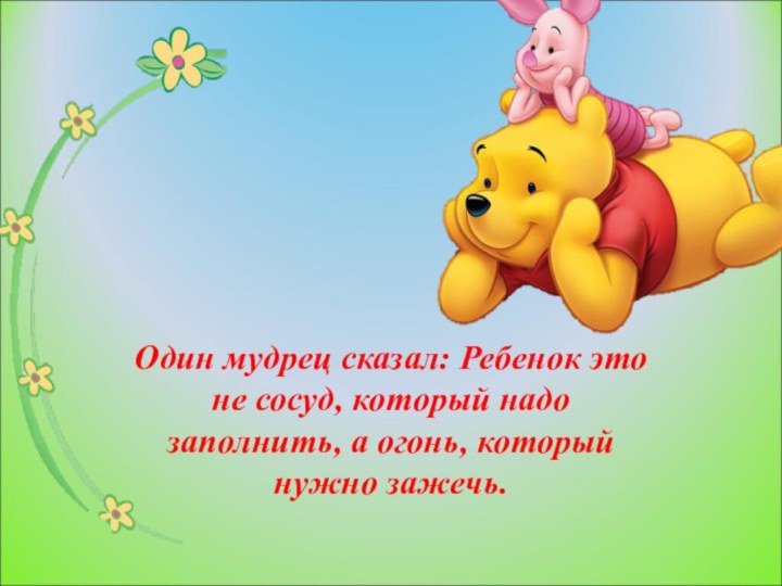 Один мудрец сказал: Ребенок это не сосуд, который надо заполнить, а огонь, который нужно зажечь.