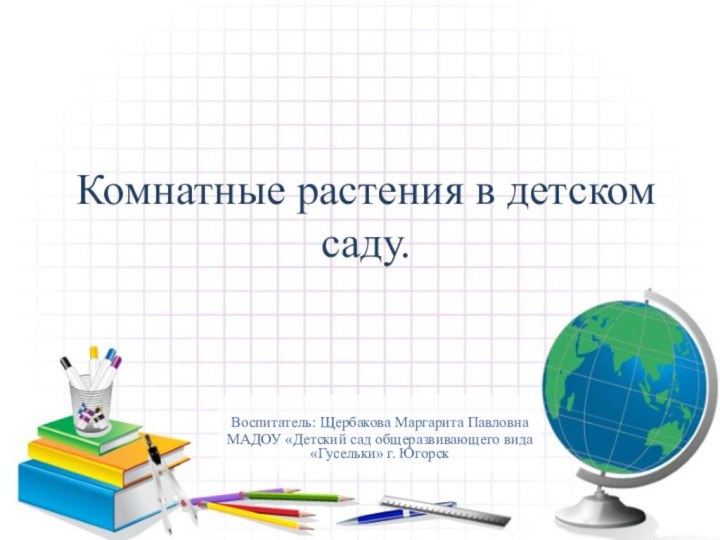 Комнатные растения в детском саду.Воспитатель: Щербакова Маргарита ПавловнаМАДОУ «Детский сад общеразвивающего вида «Гусельки» г. Югорск