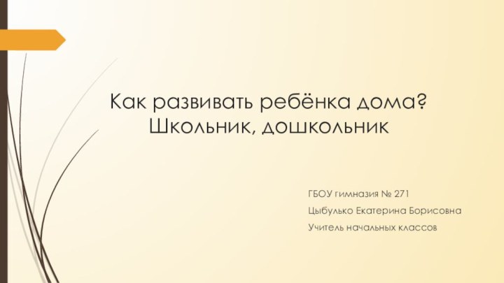 Как развивать ребёнка дома? Школьник, дошкольникГБОУ гимназия № 271Цыбулько Екатерина БорисовнаУчитель начальных классов