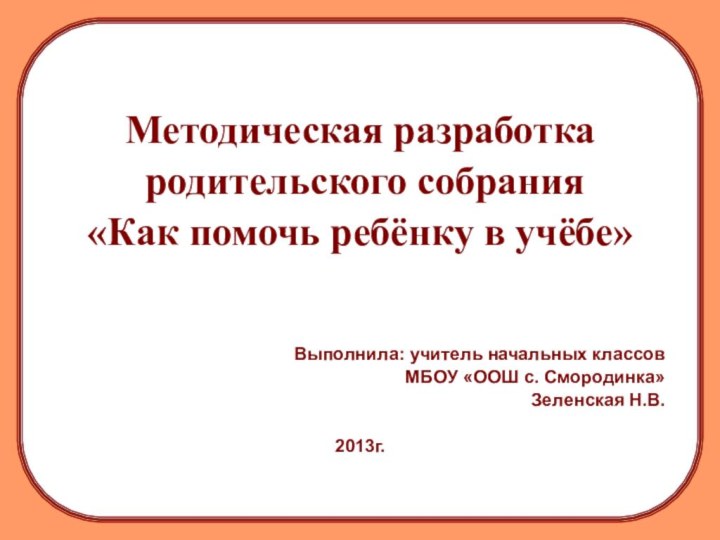 Методическая разработка родительского собрания«Как помочь ребёнку в учёбе»Выполнила: учитель начальных классов МБОУ «ООШ с. Смородинка»Зеленская Н.В.2013г.