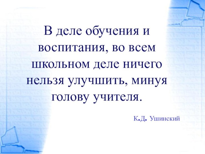 В деле обучения и воспитания, во всем школьном деле ничего нельзя улучшить, минуя голову учителя.К.Д. Ушинский