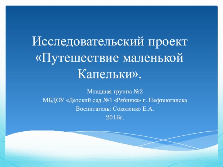 Исследовательский проект «Путешествие маленькой Капельки».Младшая группа №2 МБДОУ «Детский сад №1 «Рябинка» г. НефтеюганскаВоспитатель: Соколенко Е.А.2016г.