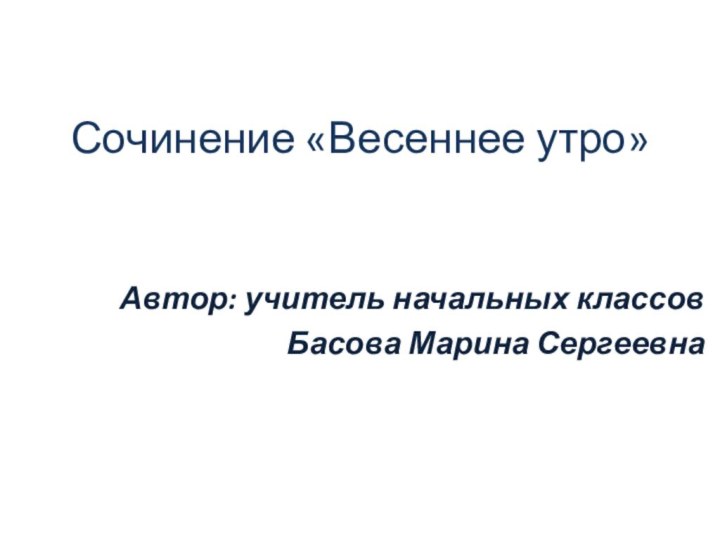 Сочинение «Весеннее утро»Автор: учитель начальных классов Басова Марина Сергеевна