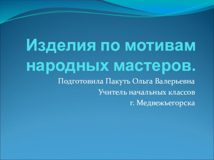 Изделия по мотивам народных мастеров.Подготовила Пакуть Ольга ВалерьевнаУчитель начальных классов г. Медвежьегорска