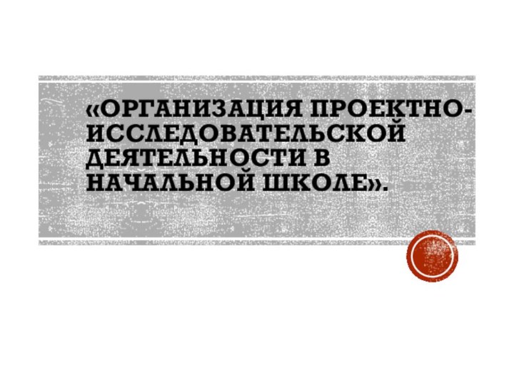 «Организация проектно-исследовательской деятельности в начальной школе».