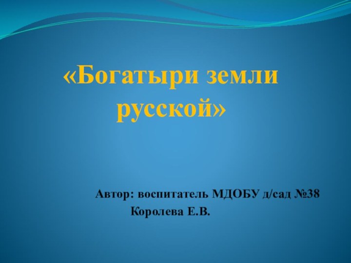 «Богатыри земли русской»Автор: воспитатель МДОБУ д/сад №38Королева Е.В.