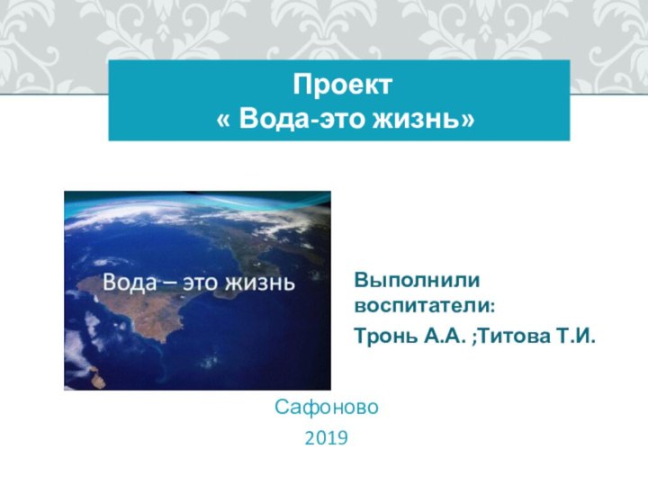 Проект   « Вода-это жизнь»Выполнили воспитатели: Тронь А.А. ;Титова Т.И.Сафоново 2019