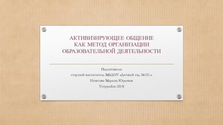 АКТИВИЗИРУЮЩЕЕ ОБЩЕНИЕ КАК МЕТОД ОРГАНИЗАЦИИ ОБРАЗОВАТЕЛЬНОЙ ДЕЯТЕЛЬНОСТИ Подготовила:старший воспитатель МБДОУ «Детский сад №101.»Игнатова Марина ЮрьевнаУссурийск-2018