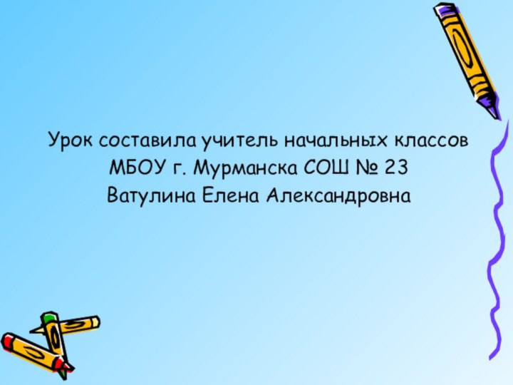 Урок составила учитель начальных классов МБОУ г. Мурманска СОШ № 23 Ватулина Елена Александровна