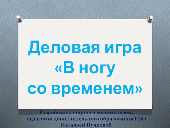 Деловая игра«В ногу со временем»Разработана старшим воспитателем, педагогом дополнительного образования ИЗО Натальей Пучковой