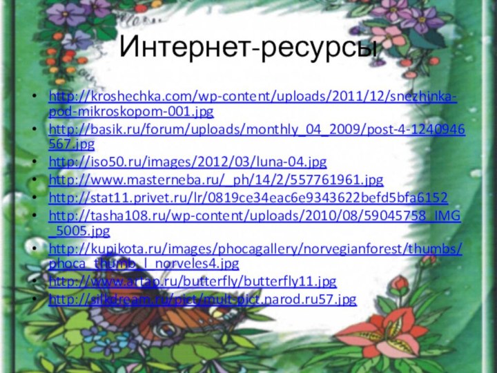 Интернет-ресурсыhttp://kroshechka.com/wp-content/uploads/2011/12/snezhinka-pod-mikroskopom-001.jpghttp://basik.ru/forum/uploads/monthly_04_2009/post-4-1240946567.jpg http://iso50.ru/images/2012/03/luna-04.jpghttp://www.masterneba.ru/_ph/14/2/557761961.jpg http://stat11.privet.ru/lr/0819ce34eac6e9343622befd5bfa6152 http://tasha108.ru/wp-content/uploads/2010/08/59045758_IMG_5005.jpg http://kupikota.ru/images/phocagallery/norvegianforest/thumbs/phoca_thumb_l_norveles4.jpg http://www.artap.ru/butterfly/butterfly11.jpg http://silkdream.ru/pict/mult-pict.narod.ru57.jpg