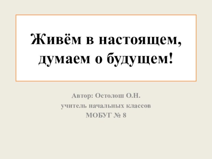 Живём в настоящем, думаем о будущем!Автор: Остолош О.Н.учитель начальных классовМОБУГ № 8