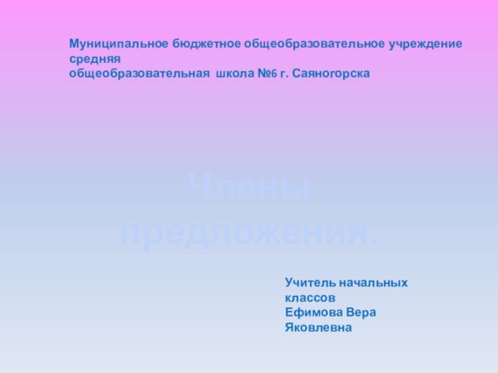 Муниципальное бюджетное общеобразовательное учреждение средняя общеобразовательная школа №6 г. СаяногорскаЧлены предложения.Учитель начальных классовЕфимова Вера Яковлевна