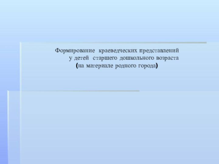 Формирование краеведческих представлений 	у детей старшего дошкольного возраста  (на материале родного города)