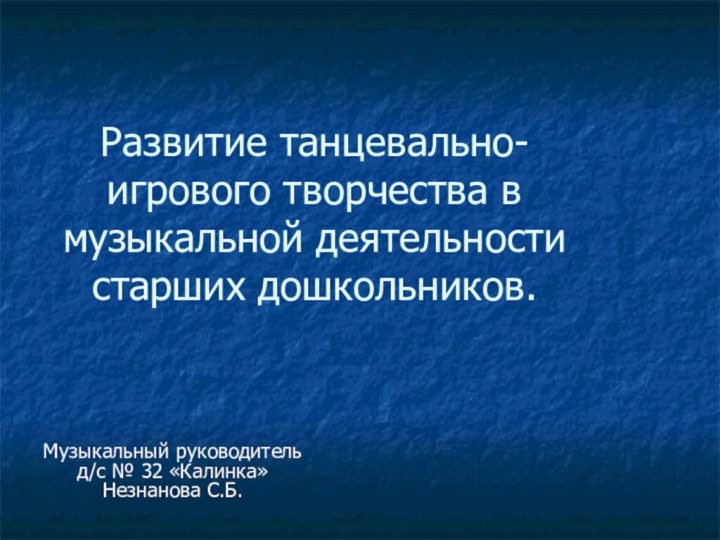 Музыкальный руководитель д/с № 32 «Калинка» Незнанова С.Б.Развитие танцевально-игрового творчества в музыкальной деятельности старших дошкольников.