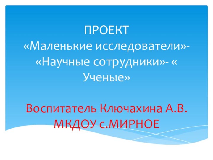 ПРОЕКТ «Маленькие исследователи»- «Научные сотрудники»- « Ученые»  Воспитатель Ключахина А.В. МКДОУ с.МИРНОЕ