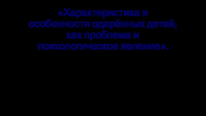 «Характеристика и особенности одарённых детей, как проблема и психологическое явление».