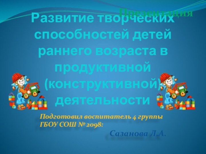 Развитие творческих способностей детей раннего возраста в продуктивной (конструктивной) деятельностиПодготовил воспитатель 4