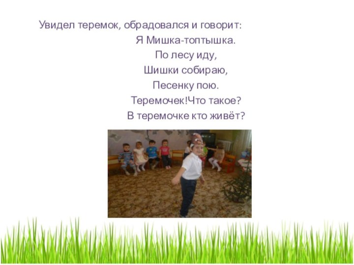 Увидел теремок, обрадовался и говорит:	Я Мишка-топтышка.	По лесу иду, 	Шишки собираю,	Песенку пою.	Теремочек!Что такое?	В теремочке кто живёт?