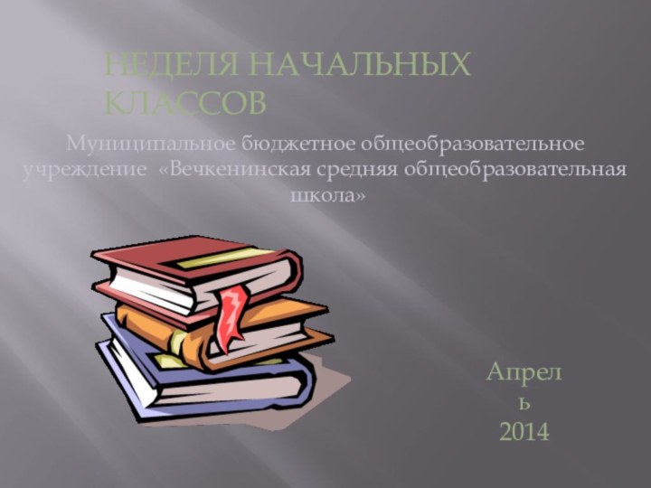 НЕДЕЛЯ НАЧАЛЬНЫХ КЛАССОВМуниципальное бюджетное общеобразовательное учреждение «Вечкенинская средняя общеобразовательная школа»Апрель2014