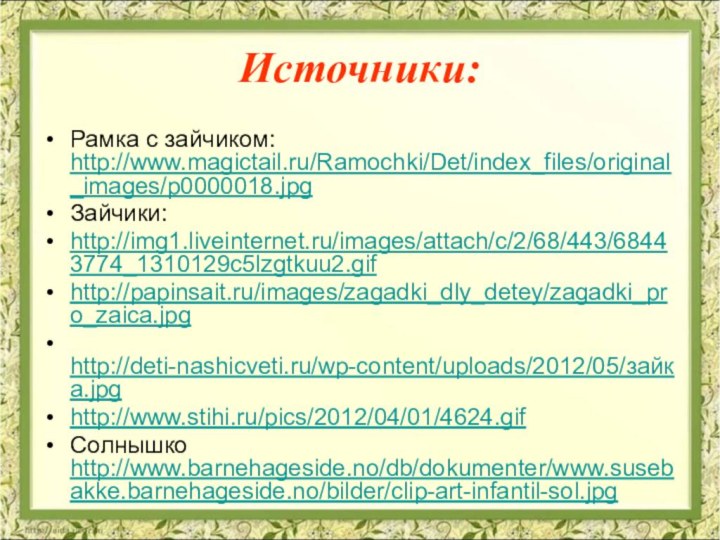 Источники:Рамка с зайчиком: http://www.magictail.ru/Ramochki/Det/index_files/original_images/p0000018.jpgЗайчики:http://img1.liveinternet.ru/images/attach/c/2/68/443/68443774_1310129c5lzgtkuu2.gif http://papinsait.ru/images/zagadki_dly_detey/zagadki_pro_zaica.jpg  http://deti-nashicveti.ru/wp-content/uploads/2012/05/зайка.jpg http://www.stihi.ru/pics/2012/04/01/4624.gif Солнышко http://www.barnehageside.no/db/dokumenter/www.susebakke.barnehageside.no/bilder/clip-art-infantil-sol.jpg